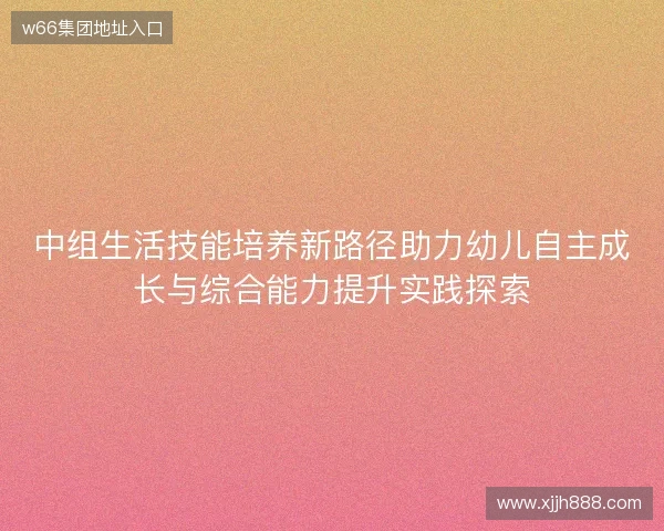 中组生活技能培养新路径助力幼儿自主成长与综合能力提升实践探索