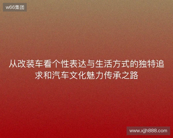 从改装车看个性表达与生活方式的独特追求和汽车文化魅力传承之路